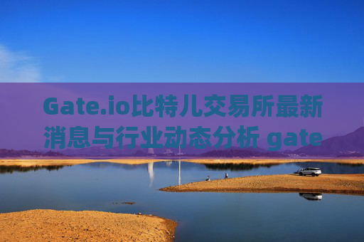 Gate.io比特儿交易所最新消息与行业动态分析 gate.io比特儿交易所最新消息新闻