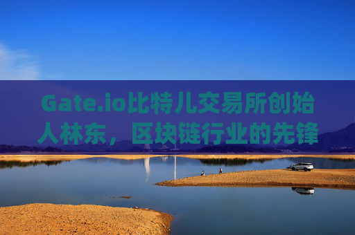 Gate.io比特儿交易所创始人林东，区块链行业的先锋与挑战者 gate.io比特儿交易所老板