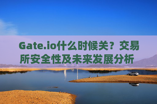 Gate.io什么时候关？交易所安全性及未来发展分析 gateio什么时候关