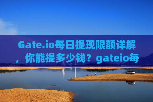 Gate.io每日提现限额详解，你能提多少钱？gateio每天能提现多少钱