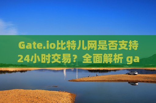 Gate.io比特儿网是否支持24小时交易？全面解析 gate.io比特儿网24小时交易吗