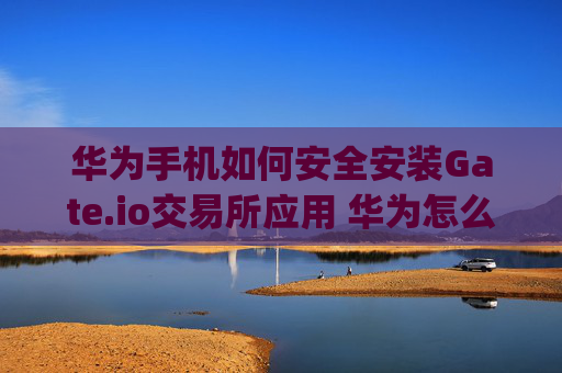 华为手机如何安全安装Gate.io交易所应用 华为怎么安装gateio