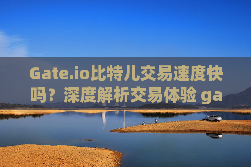 Gate.io比特儿交易速度快吗？深度解析交易体验 gate.io比特儿交易快吗
