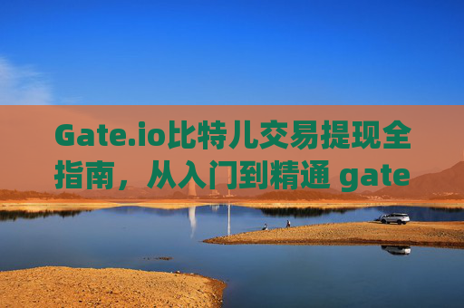 Gate.io比特儿交易提现全指南，从入门到精通 gate.io比特儿怎么交易提现的钱