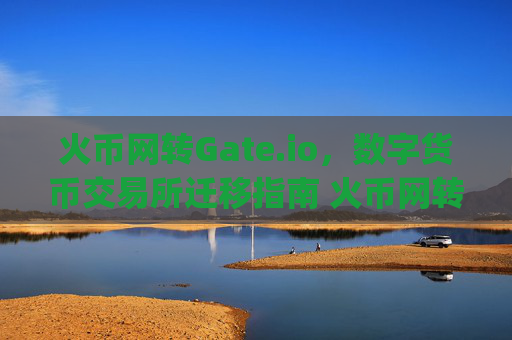 火币网转Gate.io，数字货币交易所迁移指南 火币网转gateio