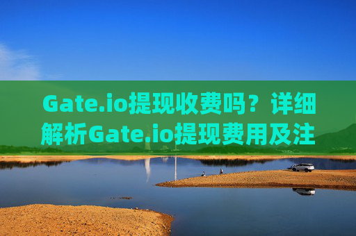 Gate.io提现收费吗？详细解析Gate.io提现费用及注意事项 gateio.io提现收费吗