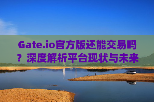 Gate.io官方版还能交易吗？深度解析平台现状与未来展望 gateio官方版还能交易吗