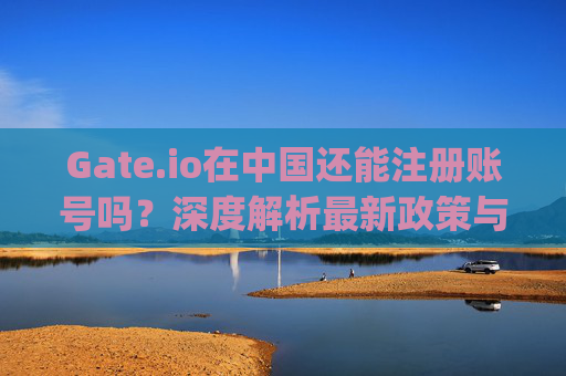 Gate.io在中国还能注册账号吗？深度解析最新政策与使用指南 gateio在中国还能注册账号吗
