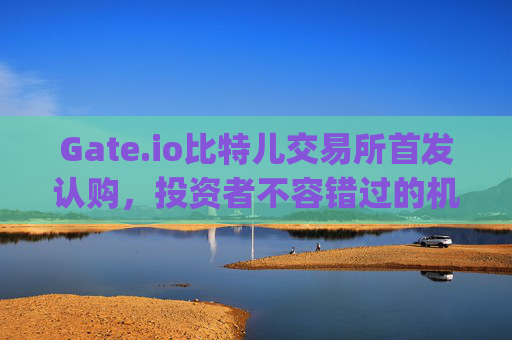 Gate.io比特儿交易所首发认购，投资者不容错过的机遇 gate.io比特儿交易所首发认购