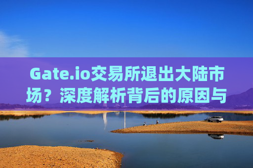 Gate.io交易所退出大陆市场？深度解析背后的原因与影响 gateio交易所退出大陆市场吗