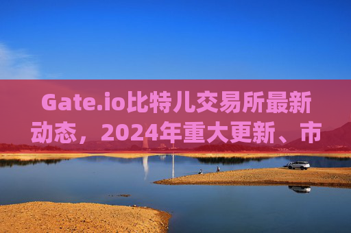 Gate.io比特儿交易所最新动态，2024年重大更新、市场影响与用户指南 gate.io比特儿交易所最新消息