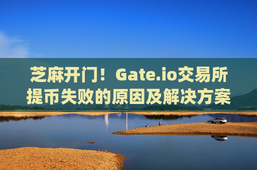 芝麻开门！Gate.io交易所提币失败的原因及解决方案 芝麻开门gate.io交易所提币失败