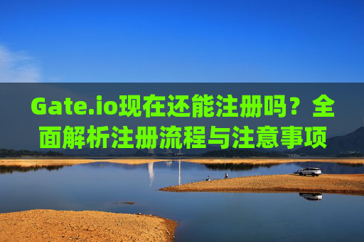 Gate.io现在还能注册吗？全面解析注册流程与注意事项 gateio现在还能注册吗