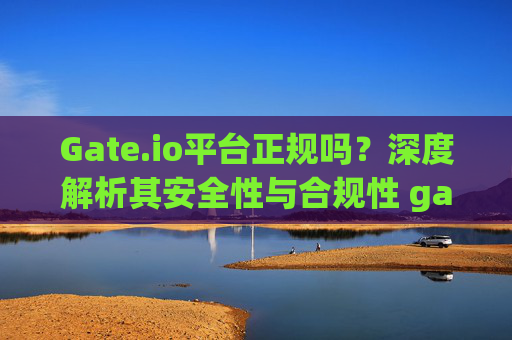 Gate.io平台正规吗？深度解析其安全性与合规性 gateio平台正规吗