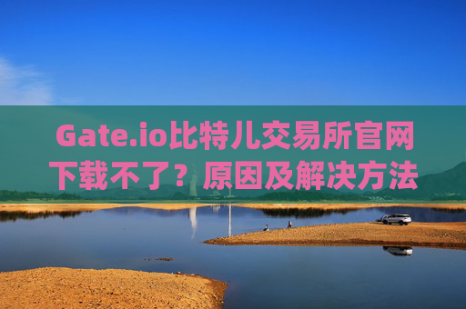 Gate.io比特儿交易所官网下载不了？原因及解决方法全解析 gate.io比特儿交易所官网怎么下载不了