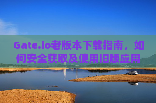 Gate.io老版本下载指南，如何安全获取及使用旧版应用 gateio老版本下载