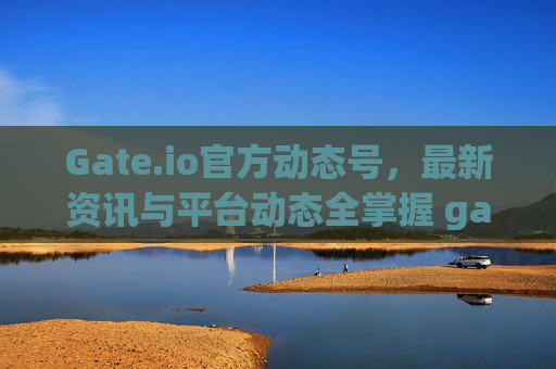Gate.io官方动态号，最新资讯与平台动态全掌握 gateio官方动态号