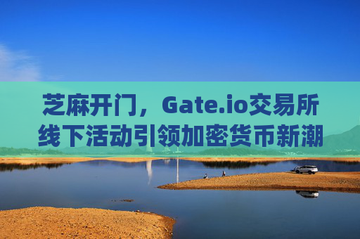 芝麻开门，Gate.io交易所线下活动引领加密货币新潮流 芝麻开门gate.io交易所线下活动