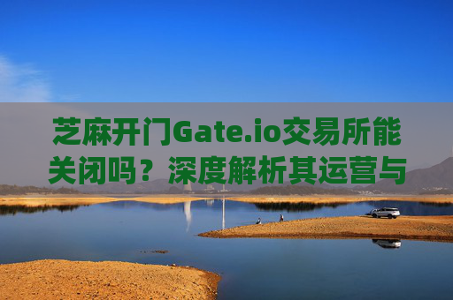 芝麻开门Gate.io交易所能关闭吗？深度解析其运营与未来前景 芝麻开门gate.io交易所能关闭吗