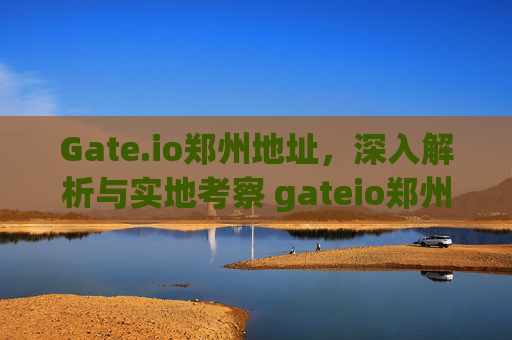 Gate.io郑州地址，深入解析与实地考察 gateio郑州地址