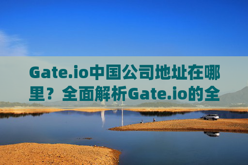 Gate.io中国公司地址在哪里？全面解析Gate.io的全球布局 gateio中国公司地址在哪里