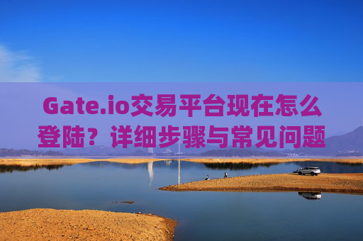 Gate.io交易平台现在怎么登陆？详细步骤与常见问题解答 gateio.io交易平台现在怎么登陆