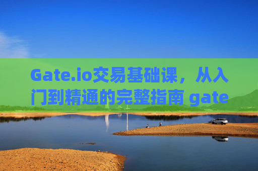 Gate.io交易基础课，从入门到精通的完整指南 gateio交易基础课