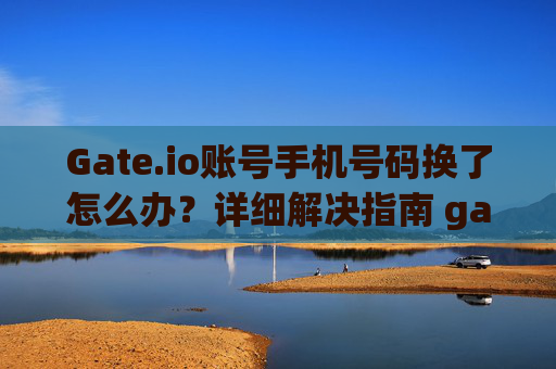 Gate.io账号手机号码换了怎么办？详细解决指南 gateio账号手机号码换了咋办