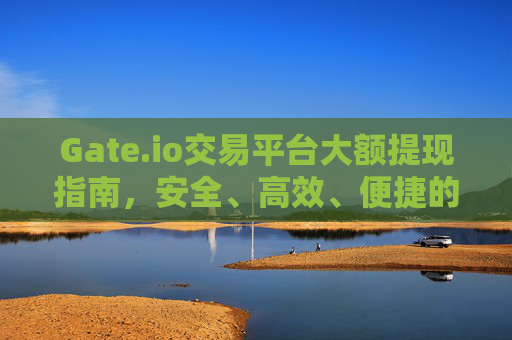 Gate.io交易平台大额提现指南，安全、高效、便捷的操作步骤