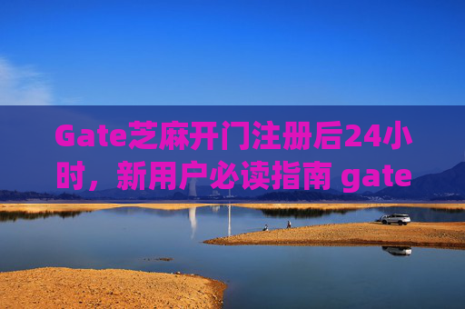 Gate芝麻开门注册后24小时，新用户必读指南 gate芝麻开门注册后24小时