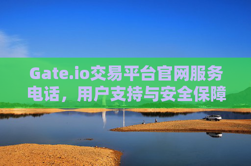 Gate.io交易平台官网服务电话，用户支持与安全保障的桥梁