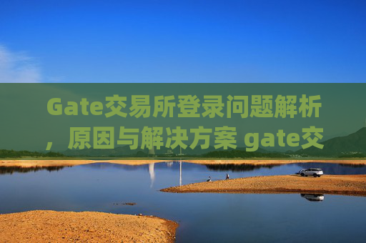 Gate交易所登录问题解析，原因与解决方案 gate交易所登录不上