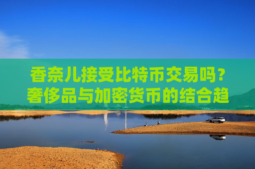 香奈儿接受比特币交易吗？奢侈品与加密货币的结合趋势 香奈儿接受比特币交易吗