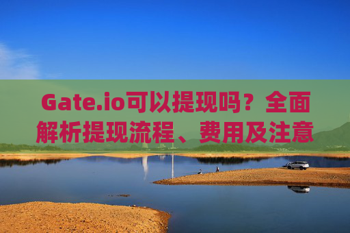 Gate.io可以提现吗？全面解析提现流程、费用及注意事项 gateio可以提现吗