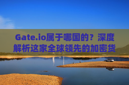 Gate.io属于哪国的？深度解析这家全球领先的加密货币交易所 gateio属于哪国的