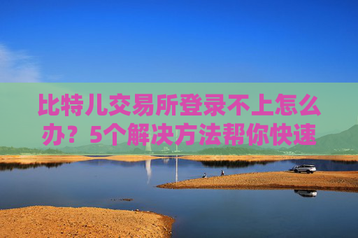 比特儿交易所登录不上怎么办？5个解决方法帮你快速恢复访问 比特儿交易所登录不上怎么办