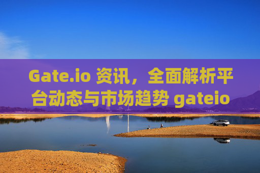 Gate.io 资讯，全面解析平台动态与市场趋势 gateio 资讯