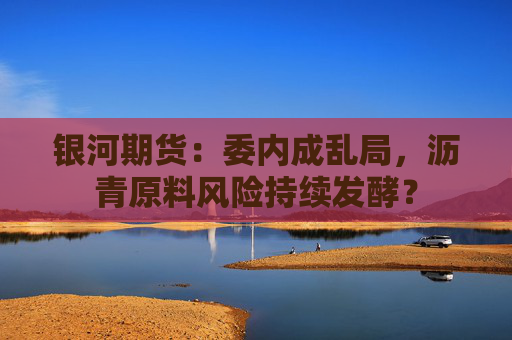 银河期货：委内成乱局，沥青原料风险持续发酵？