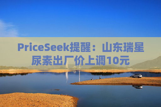 PriceSeek提醒：山东瑞星尿素出厂价上调10元