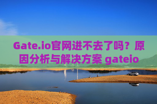 Gate.io官网进不去了吗？原因分析与解决方案 gateio官网进不去了吗