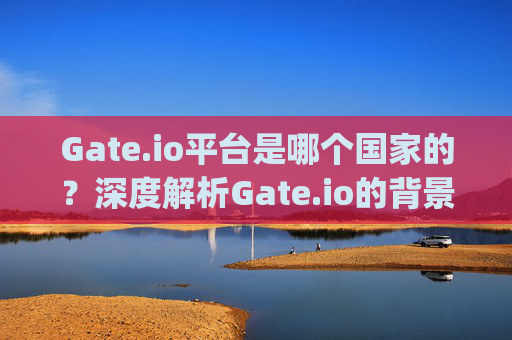 Gate.io平台是哪个国家的？深度解析Gate.io的背景与运营 gateio平台是哪个国家的
