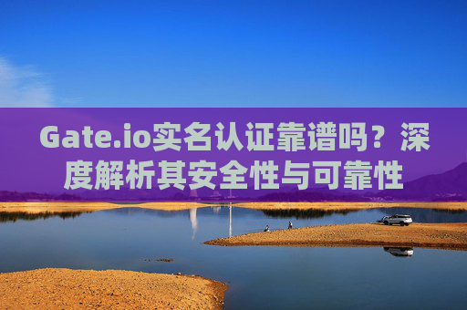 Gate.io实名认证靠谱吗？深度解析其安全性与可靠性