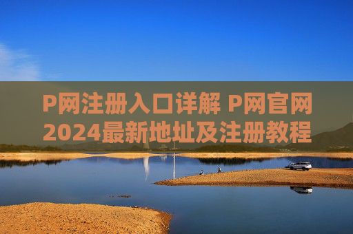 P网注册入口详解 P网官网2024最新地址及注册教程