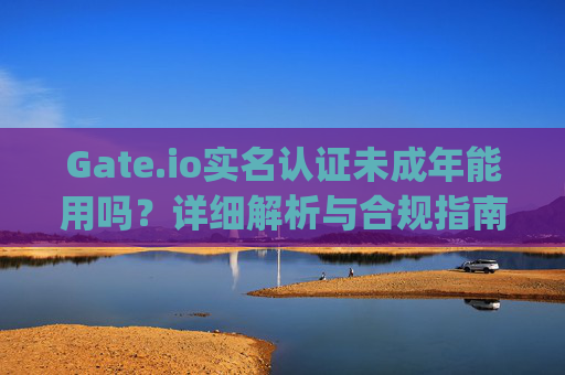 Gate.io实名认证未成年能用吗？详细解析与合规指南 gateio实名认证未成年能用吗
