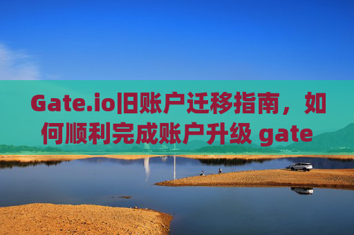 Gate.io旧账户迁移指南，如何顺利完成账户升级 gateio旧账户迁移