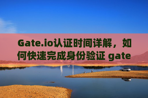 Gate.io认证时间详解，如何快速完成身份验证 gateio认证时间