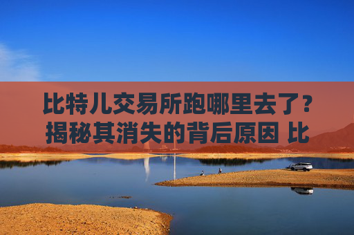 比特儿交易所跑哪里去了？揭秘其消失的背后原因 比特儿交易所跑哪里去了