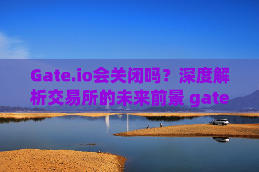 Gate.io会关闭吗？深度解析交易所的未来前景 gateio会关闭吗