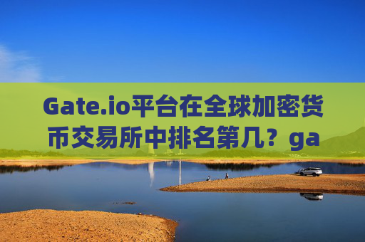 Gate.io平台在全球加密货币交易所中排名第几？gateio平台排第几