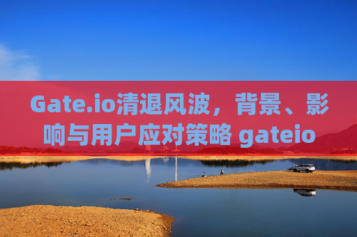 Gate.io清退风波，背景、影响与用户应对策略 gateio清退